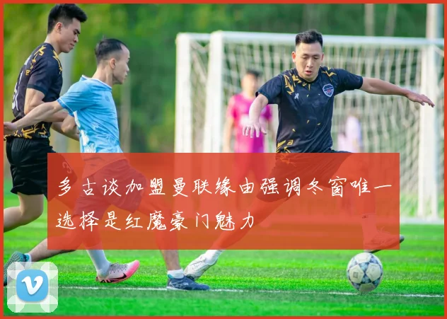 多古谈加盟曼联缘由强调冬窗唯一选择是红魔豪门魅力