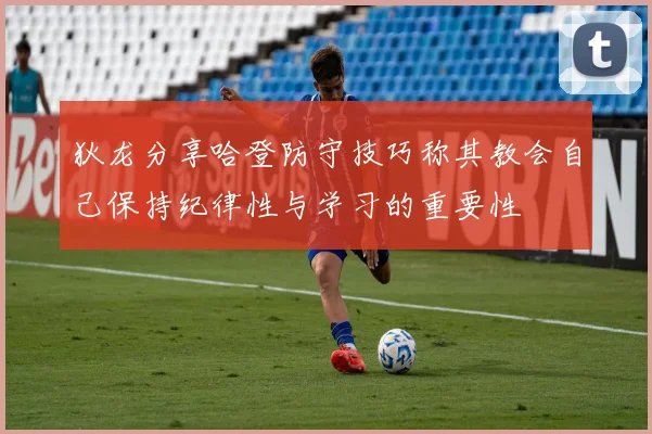 狄龙分享哈登防守技巧称其教会自己保持纪律性与学习的重要性