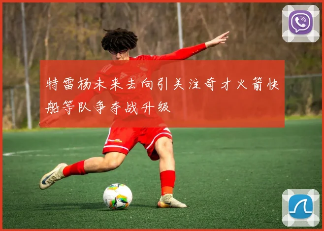 特雷杨未来去向引关注奇才火箭快船等队争夺战升级