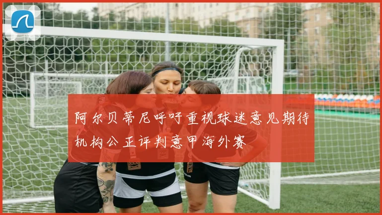 阿尔贝蒂尼呼吁重视球迷意见期待机构公正评判意甲海外赛