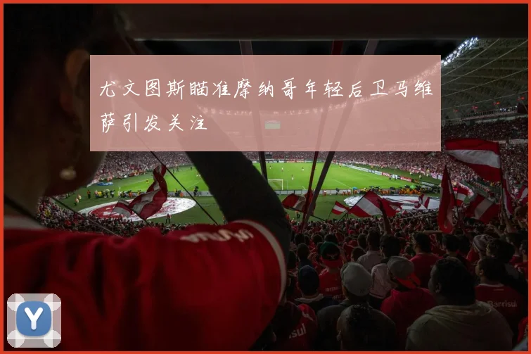 尤文图斯瞄准摩纳哥年轻后卫马维萨引发关注