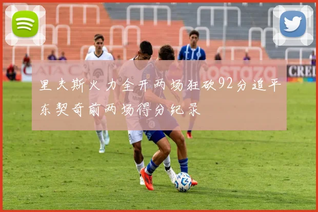 里夫斯火力全开两场狂砍92分追平东契奇前两场得分纪录