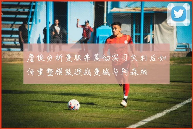 詹俊分析曼联弗莱彻实习失利后如何重整旗鼓迎战曼城与阿森纳