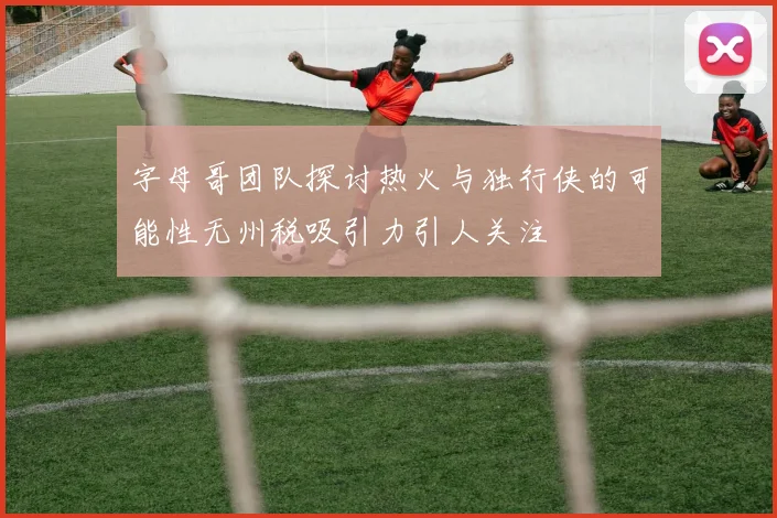 字母哥团队探讨热火与独行侠的可能性无州税吸引力引人关注