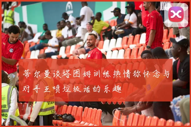 蒂尔曼谈塔图姆训练热情称怀念与对手互喷垃圾话的乐趣
