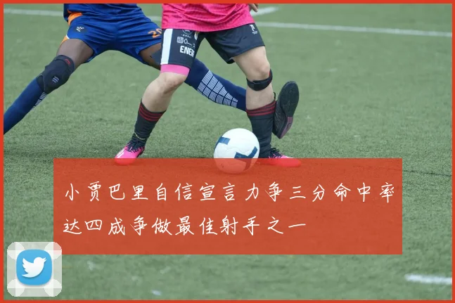 小贾巴里自信宣言力争三分命中率达四成争做最佳射手之一