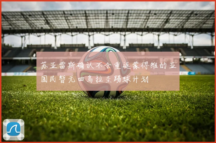 苏亚雷斯确认不会重返蒙得维的亚国民暂无回乌拉圭踢球计划