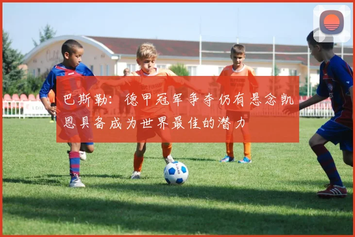巴斯勒：德甲冠军争夺仍有悬念凯恩具备成为世界最佳的潜力
