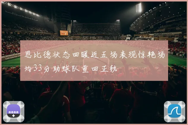 恩比德状态回暖近五场表现惊艳场均33分助球队重回正轨