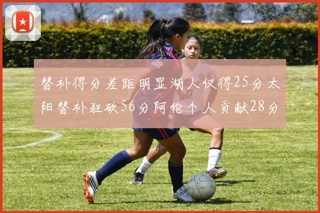 替补得分差距明显湖人仅得25分太阳替补狂砍56分阿伦个人贡献28分