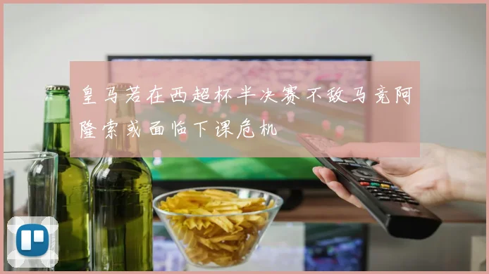 皇马若在西超杯半决赛不敌马竞阿隆索或面临下课危机