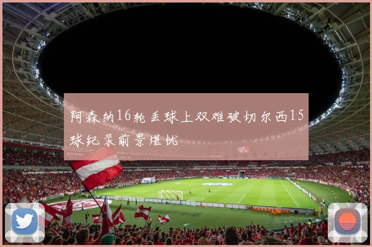 阿森纳16轮丢球上双难破切尔西15球纪录前景堪忧