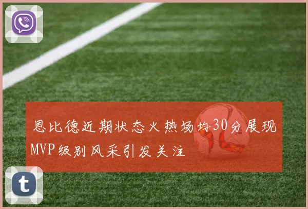 恩比德近期状态火热场均30分展现MVP级别风采引发关注