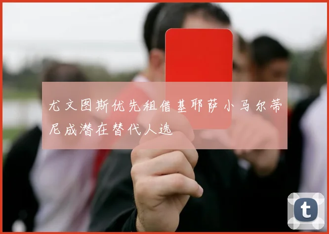 尤文图斯优先租借基耶萨小马尔蒂尼成潜在替代人选
