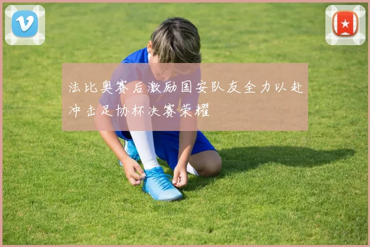 法比奥赛后激励国安队友全力以赴冲击足协杯决赛荣耀