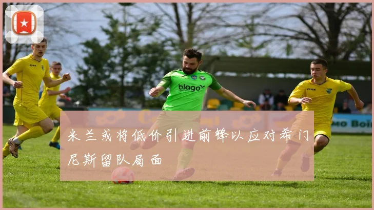 米兰或将低价引进前锋以应对希门尼斯留队局面