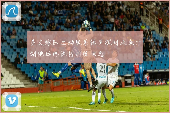 多支球队主动联系保罗探讨未来计划他始终保持训练状态