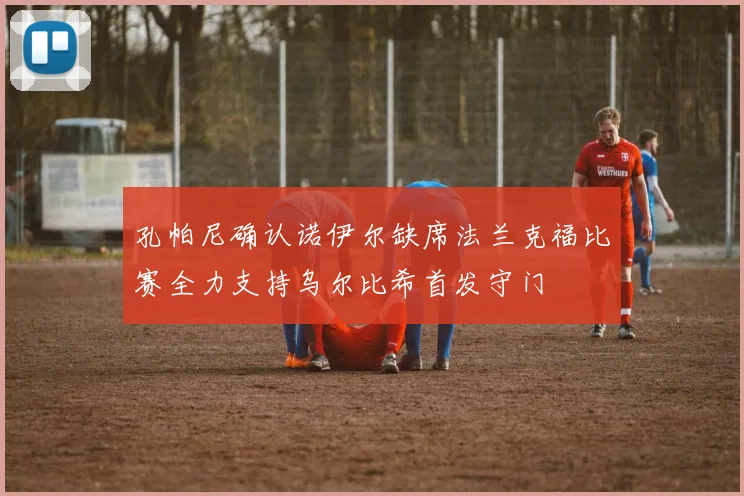 孔帕尼确认诺伊尔缺席法兰克福比赛全力支持乌尔比希首发守门