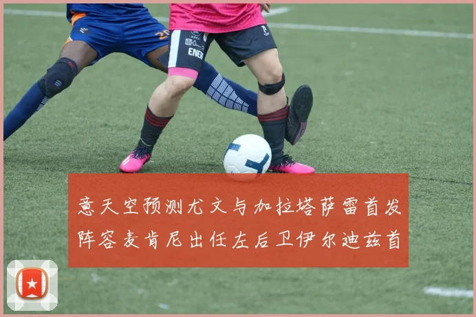 意天空预测尤文与加拉塔萨雷首发阵容麦肯尼出任左后卫伊尔迪兹首发出战
