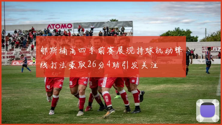 郇斯楠高四季前赛展现持球机动锋线打法豪取26分4助引发关注