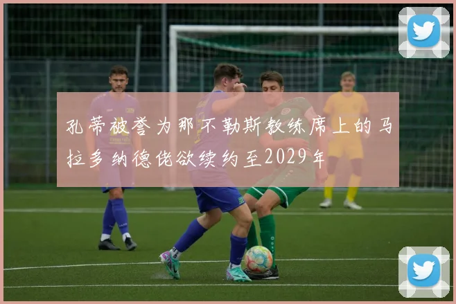 孔蒂被誉为那不勒斯教练席上的马拉多纳德佬欲续约至2029年