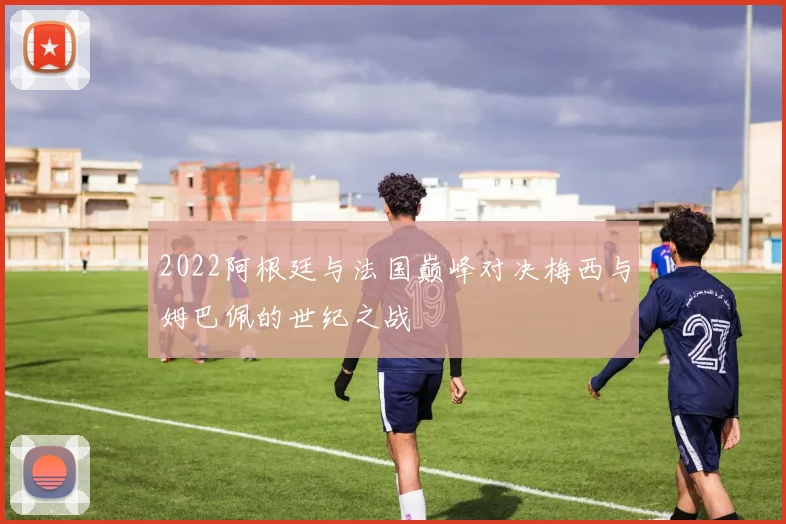2022阿根廷与法国巅峰对决梅西与姆巴佩的世纪之战