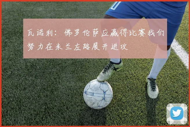 瓦诺利：佛罗伦萨应赢得比赛我们努力在米兰左路展开进攻