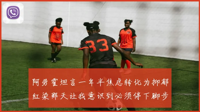 阿劳霍坦言一年半焦虑转化为抑郁红染那天让我意识到必须停下脚步