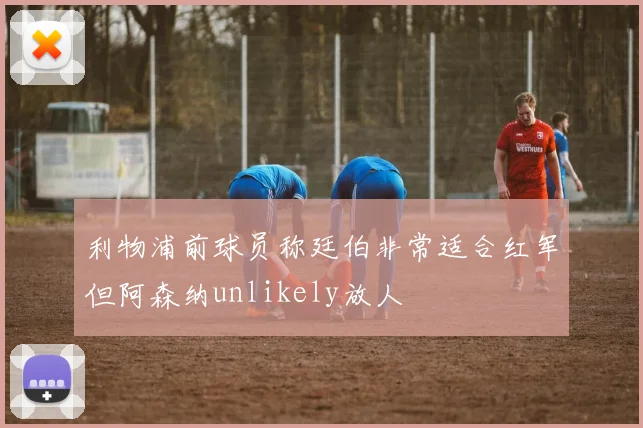利物浦前球员称廷伯非常适合红军但阿森纳unlikely放人