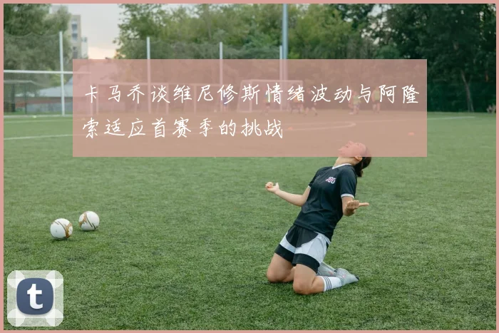 卡马乔谈维尼修斯情绪波动与阿隆索适应首赛季的挑战