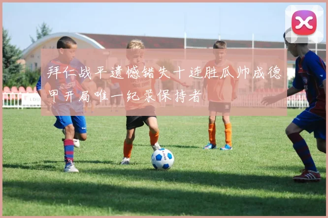拜仁战平遗憾错失十连胜瓜帅成德甲开局唯一纪录保持者