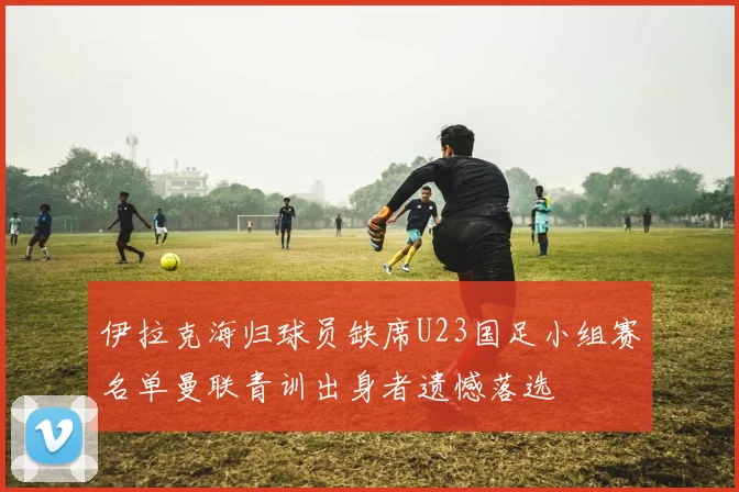 伊拉克海归球员缺席U23国足小组赛名单曼联青训出身者遗憾落选