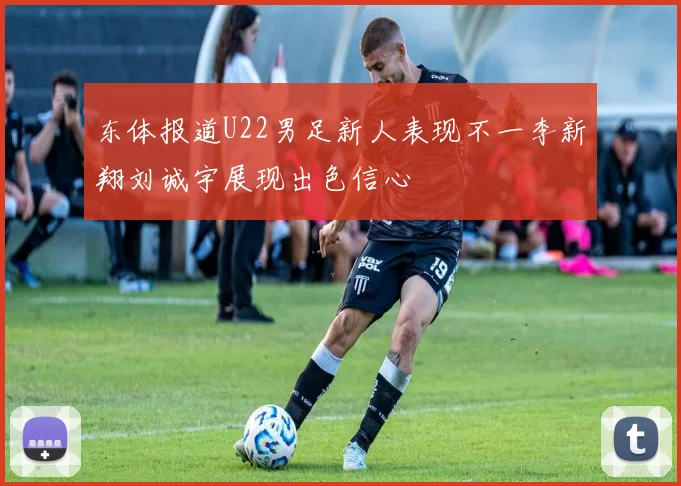 东体报道U22男足新人表现不一李新翔刘诚宇展现出色信心